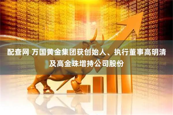 配查网 万国黄金集团获创始人、执行董事高明清及高金珠增持公司股份