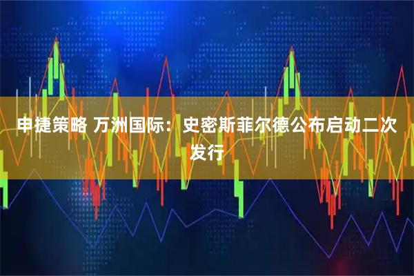 申捷策略 万洲国际：史密斯菲尔德公布启动二次发行