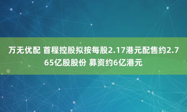 万无优配 首程控股拟按每股2.17港元配售约2.765亿股股份 募资约6亿港元