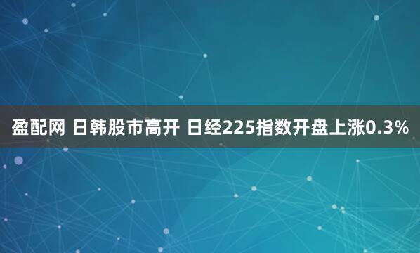 盈配网 日韩股市高开 日经225指数开盘上涨0.3%