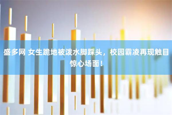盛多网 女生跪地被泼水脚踩头，校园霸凌再现触目惊心场面！