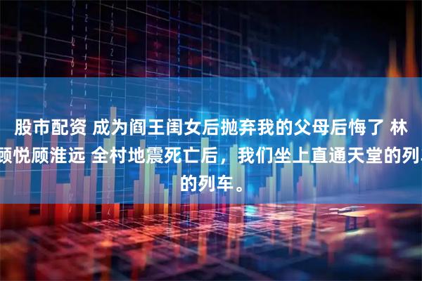股市配资 成为阎王闺女后抛弃我的父母后悔了 林瑶顾悦顾淮远 全村地震死亡后，我们坐上直通天堂的列车。