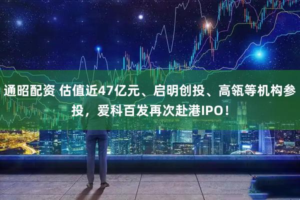 通昭配资 估值近47亿元、启明创投、高瓴等机构参投，爱科百发再次赴港IPO！