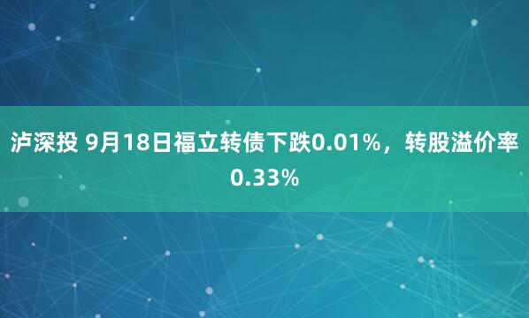 泸深投 9月18日福立转债下跌0.01%，转股溢价率0.33%