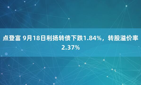 点登富 9月18日利扬转债下跌1.84%，转股溢价率2.37%