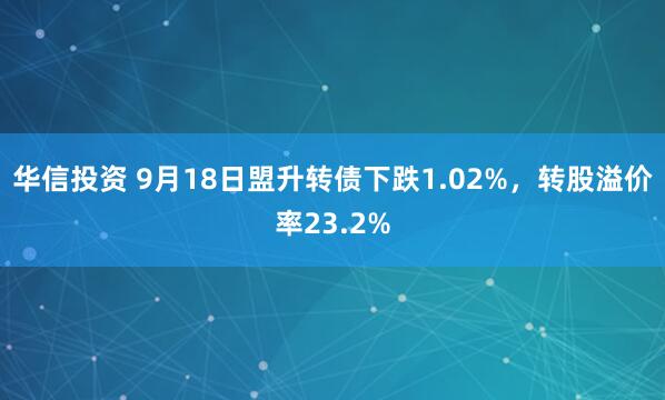 华信投资 9月18日盟升转债下跌1.02%，转股溢价率23.2%