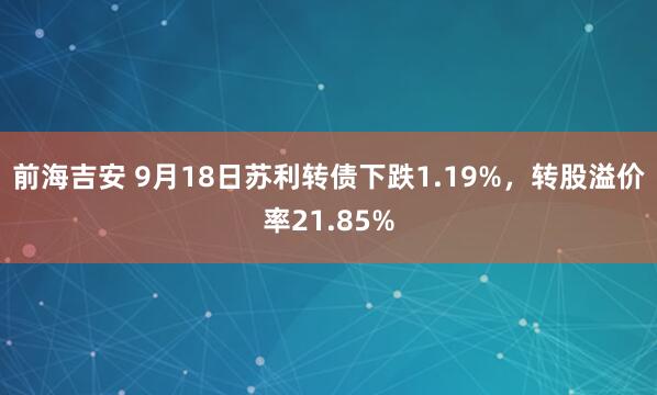 前海吉安 9月18日苏利转债下跌1.19%，转股溢价率21.85%