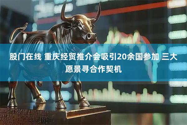 股门在线 重庆经贸推介会吸引20余国参加 三大愿景寻合作契机