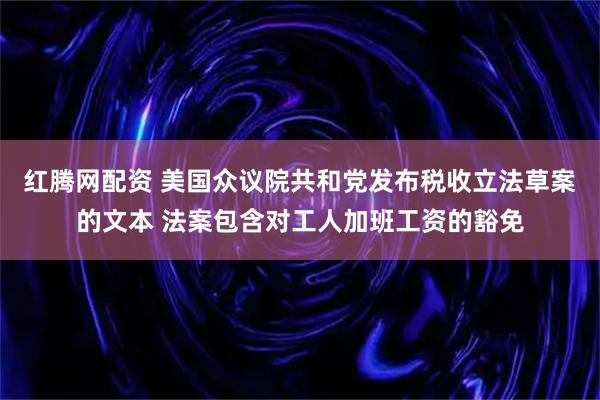 红腾网配资 美国众议院共和党发布税收立法草案的文本 法案包含对工人加班工资的豁免