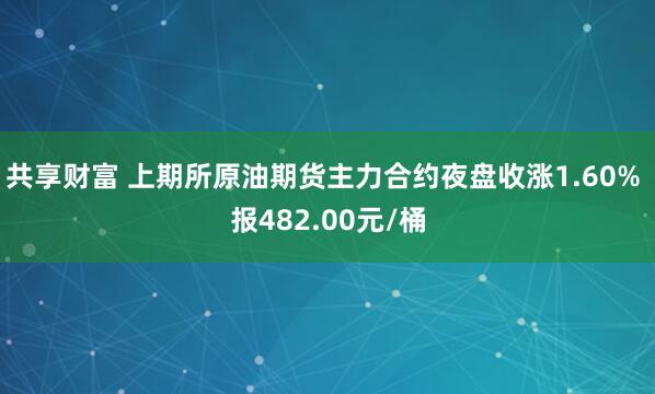 共享财富 上期所原油期货主力合约夜盘收涨1.60% 报482.00元/桶