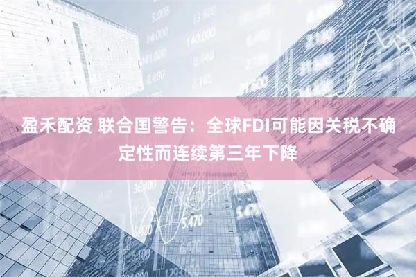 盈禾配资 联合国警告：全球FDI可能因关税不确定性而连续第三年下降