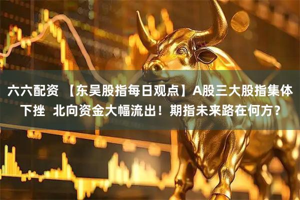 六六配资 【东吴股指每日观点】A股三大股指集体下挫  北向资金大幅流出！期指未来路在何方？