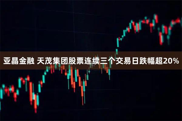 亚晶金融 天茂集团股票连续三个交易日跌幅超20%