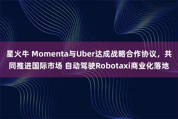 星火牛 Momenta与Uber达成战略合作协议，共同推进国际市场 自动驾驶Robotaxi商业化落地
