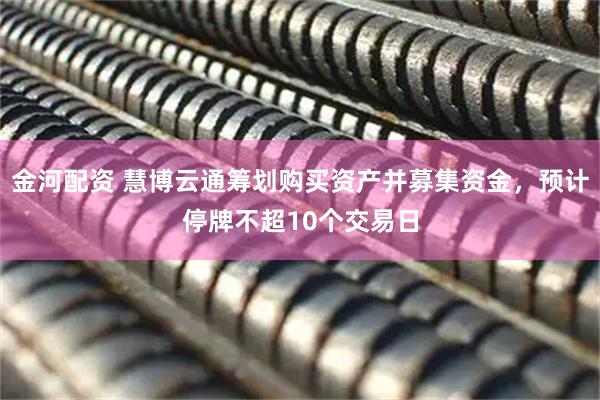 金河配资 慧博云通筹划购买资产并募集资金，预计停牌不超10个交易日
