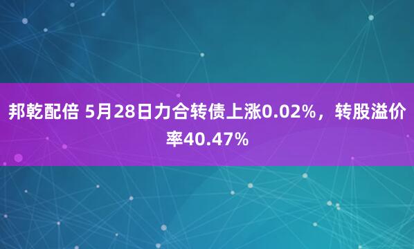 邦乾配倍 5月28日力合转债上涨0.02%，转股溢价率40.47%