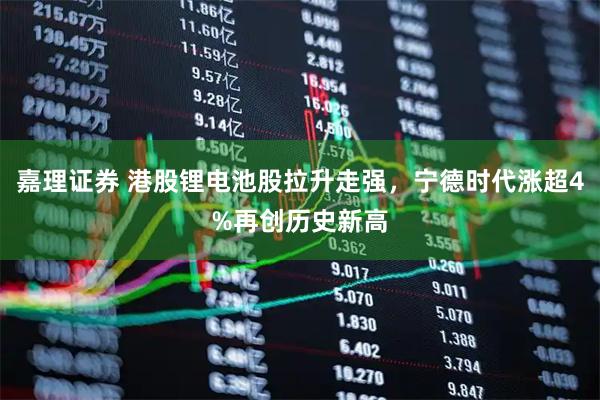 嘉理证券 港股锂电池股拉升走强，宁德时代涨超4%再创历史新高