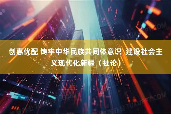 创惠优配 铸牢中华民族共同体意识  建设社会主义现代化新疆（社论）
