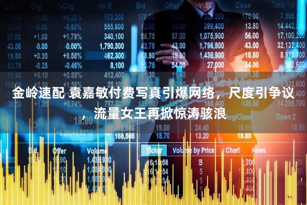 金岭速配 袁嘉敏付费写真引爆网络，尺度引争议，流量女王再掀惊涛骇浪