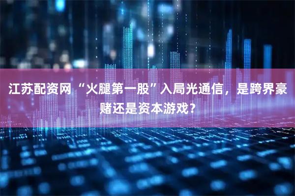 江苏配资网 “火腿第一股”入局光通信，是跨界豪赌还是资本游戏？