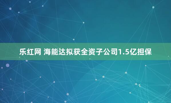 乐红网 海能达拟获全资子公司1.5亿担保