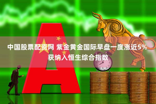 中国股票配资网 紫金黄金国际早盘一度涨近5% 获纳入恒生综合指数