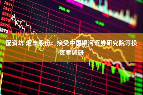 配资坊 炬申股份：接受中国银河证券研究院等投资者调研