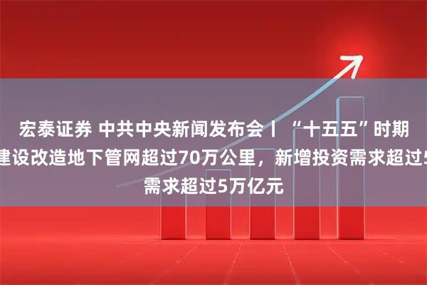 宏泰证券 中共中央新闻发布会丨 “十五五”时期预计将建设改造地下管网超过70万公里，新增投资需求超过5万亿元