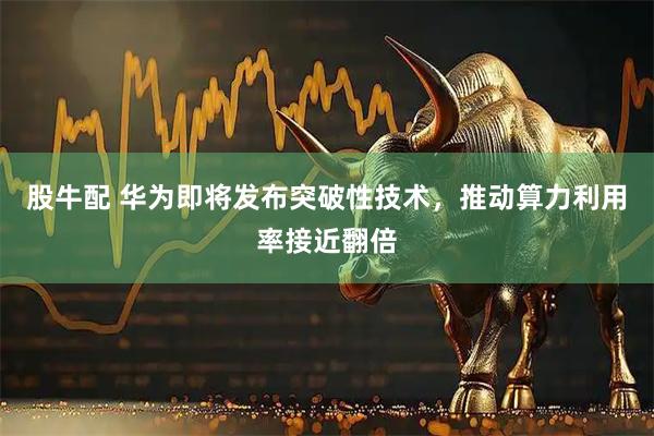 股牛配 华为即将发布突破性技术，推动算力利用率接近翻倍