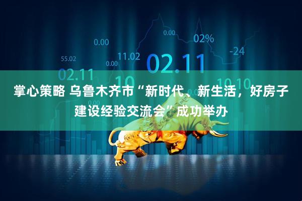 掌心策略 乌鲁木齐市“新时代、新生活，好房子建设经验交流会”成功举办