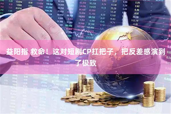 益阳指 救命！这对短剧CP扛把子，把反差感演到了极致