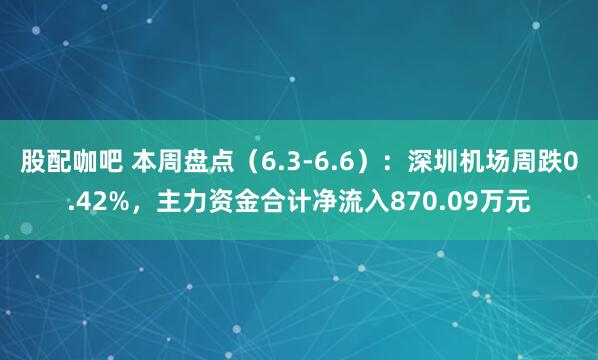 股配咖吧 本周盘点（6.3-6.6）：深圳机场周跌0.42%，主力资金合计净流入870.09万元