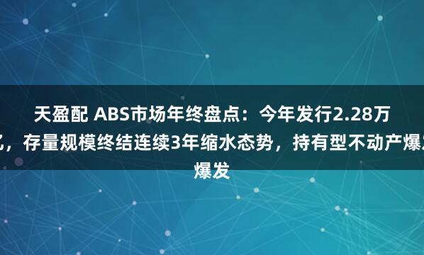 天盈配 ABS市场年终盘点：今年发行2.28万亿，存量规模终结连续3年缩水态势，持有型不动产爆发