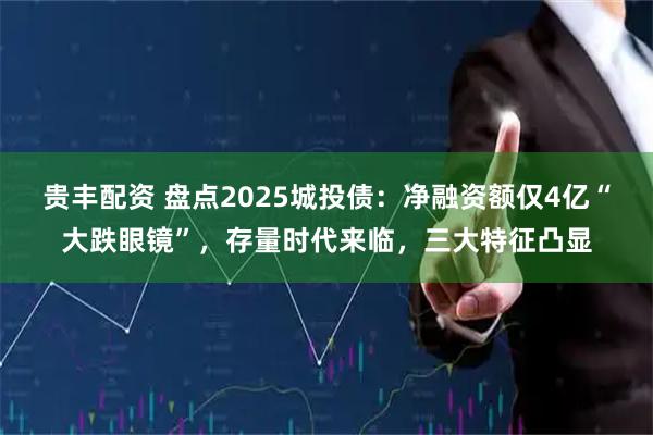 贵丰配资 盘点2025城投债：净融资额仅4亿“大跌眼镜”，存量时代来临，三大特征凸显
