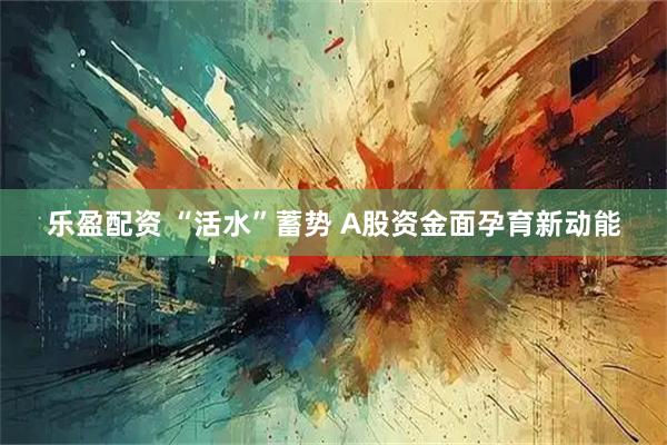 乐盈配资 “活水”蓄势 A股资金面孕育新动能