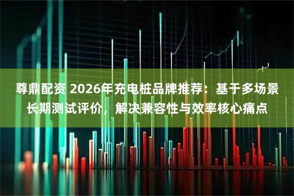 尊鼎配资 2026年充电桩品牌推荐：基于多场景长期测试评价，解决兼容性与效率核心痛点