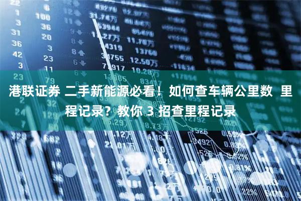 港联证券 二手新能源必看！如何查车辆公里数  里程记录？教你 3 招查里程记录