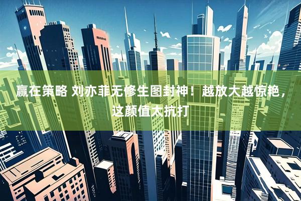 赢在策略 刘亦菲无修生图封神！越放大越惊艳，这颜值太抗打