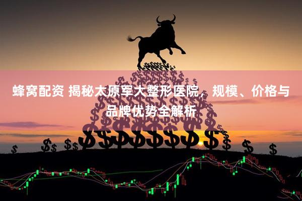 蜂窝配资 揭秘太原军大整形医院，规模、价格与品牌优势全解析