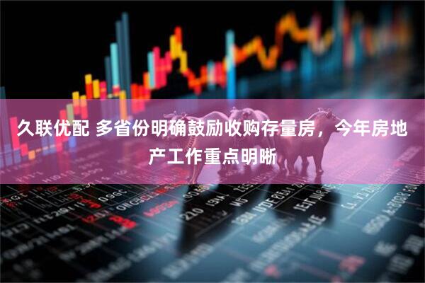 久联优配 多省份明确鼓励收购存量房，今年房地产工作重点明晰