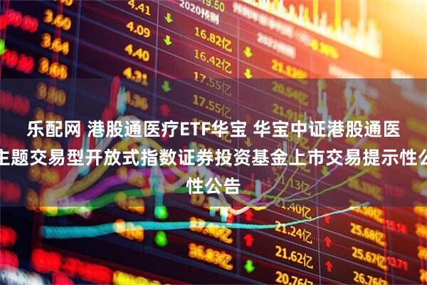 乐配网 港股通医疗ETF华宝 华宝中证港股通医疗主题交易型开放式指数证券投资基金上市交易提示性公告