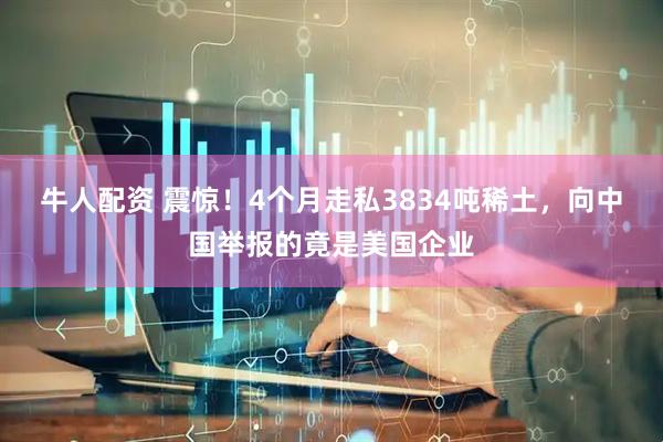 牛人配资 震惊！4个月走私3834吨稀土，向中国举报的竟是美国企业