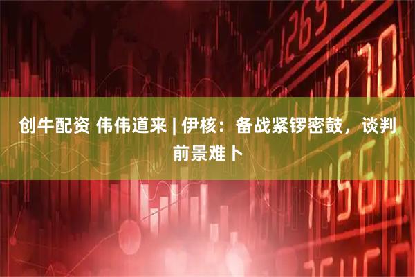 创牛配资 伟伟道来 | 伊核：备战紧锣密鼓，谈判前景难卜