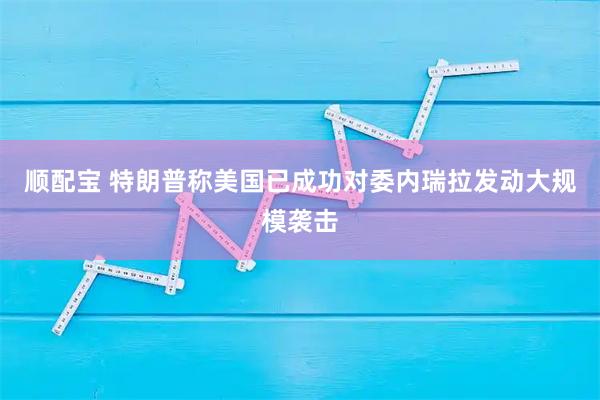 顺配宝 特朗普称美国已成功对委内瑞拉发动大规模袭击