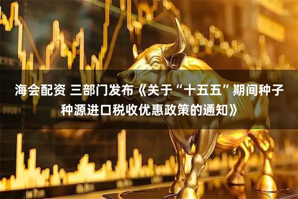 海会配资 三部门发布《关于“十五五”期间种子种源进口税收优惠政策的通知》