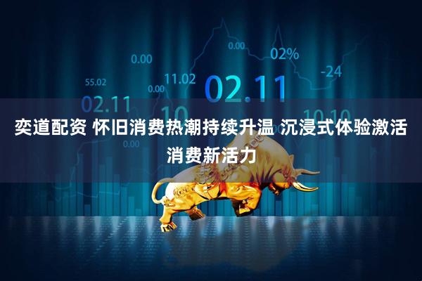 奕道配资 怀旧消费热潮持续升温 沉浸式体验激活消费新活力