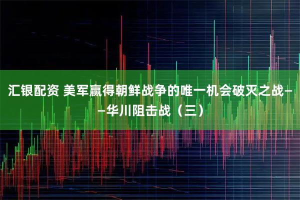 汇银配资 美军赢得朝鲜战争的唯一机会破灭之战——华川阻击战（三）