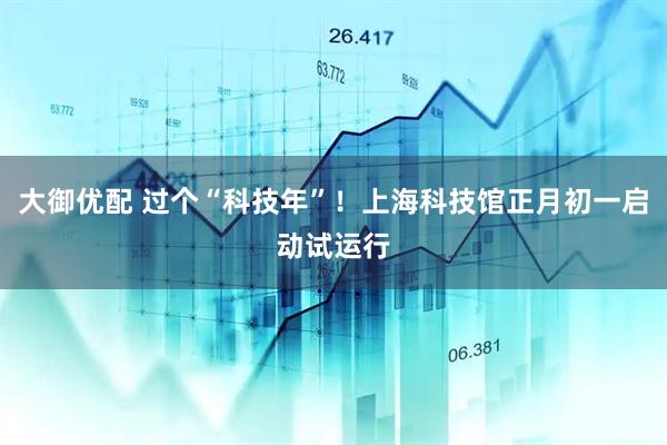 大御优配 过个“科技年”！上海科技馆正月初一启动试运行