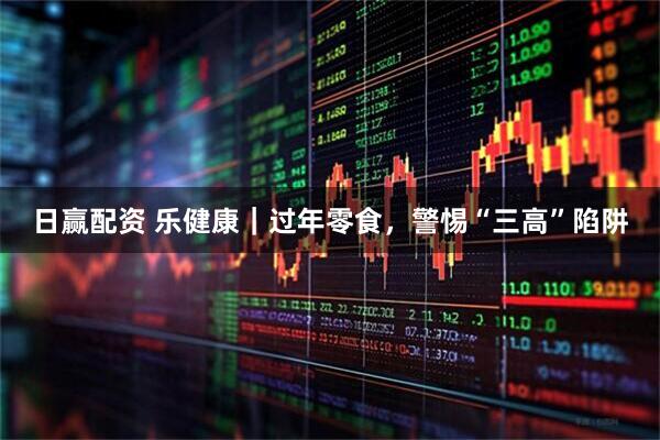 日赢配资 乐健康｜过年零食，警惕“三高”陷阱