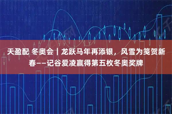 天盈配 冬奥会｜龙跃马年再添银，风雪为笺贺新春——记谷爱凌赢得第五枚冬奥奖牌